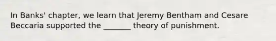 In Banks' chapter, we learn that Jeremy Bentham and Cesare Beccaria supported the _______ theory of punishment.