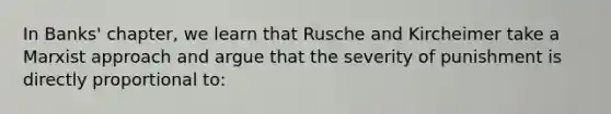 In Banks' chapter, we learn that Rusche and Kircheimer take a Marxist approach and argue that the severity of punishment is directly proportional to: