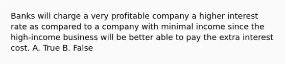 Banks will charge a very profitable company a higher interest rate as compared to a company with minimal income since the high‐income business will be better able to pay the extra interest cost. A. True B. False