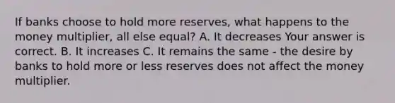 If banks choose to hold more​ reserves, what happens to the money​ multiplier, all else​ equal? A. It decreases Your answer is correct. B. It increases C. It remains the same​ - the desire by banks to hold more or less reserves does not affect the money multiplier.