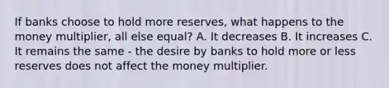 If banks choose to hold more​ reserves, what happens to the money​ multiplier, all else​ equal? A. It decreases B. It increases C. It remains the same​ - the desire by banks to hold more or less reserves does not affect the money multiplier.