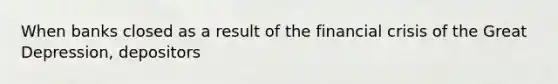 When banks closed as a result of the financial crisis of the Great Depression, depositors