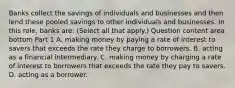 Banks collect the savings of individuals and businesses and then lend these pooled savings to other individuals and businesses. In this​ role, banks​ are: ​(Select all that​ apply.) Question content area bottom Part 1 A. making money by paying a rate of interest to savers that exceeds the rate they charge to borrowers. B. acting as a financial intermediary. C. making money by charging a rate of interest to borrowers that exceeds the rate they pay to savers. D. acting as a borrower.