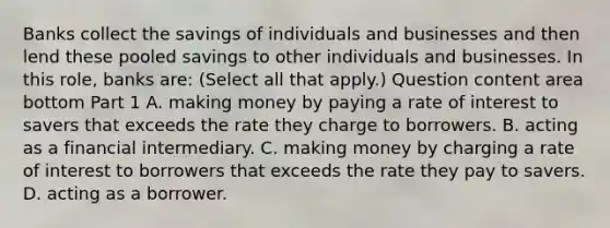 Banks collect the savings of individuals and businesses and then lend these pooled savings to other individuals and businesses. In this​ role, banks​ are: ​(Select all that​ apply.) Question content area bottom Part 1 A. making money by paying a rate of interest to savers that exceeds the rate they charge to borrowers. B. acting as a financial intermediary. C. making money by charging a rate of interest to borrowers that exceeds the rate they pay to savers. D. acting as a borrower.