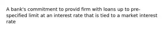 A bank's commitment to provid firm with loans up to pre-specified limit at an interest rate that is tied to a market interest rate