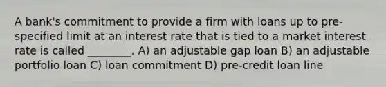 A bank's commitment to provide a firm with loans up to pre-specified limit at an interest rate that is tied to a market interest rate is called ________. A) an adjustable gap loan B) an adjustable portfolio loan C) loan commitment D) pre-credit loan line