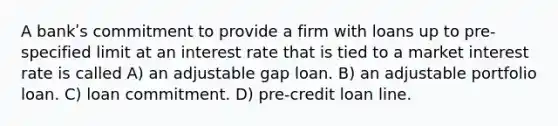 A bankʹs commitment to provide a firm with loans up to pre-specified limit at an interest rate that is tied to a market interest rate is called A) an adjustable gap loan. B) an adjustable portfolio loan. C) loan commitment. D) pre-credit loan line.