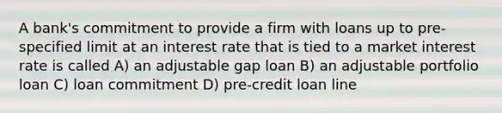 A bank's commitment to provide a firm with loans up to pre-specified limit at an interest rate that is tied to a market interest rate is called A) an adjustable gap loan B) an adjustable portfolio loan C) loan commitment D) pre-credit loan line