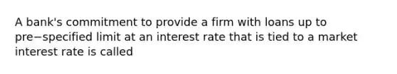 A​ bank's commitment to provide a firm with loans up to pre−specified limit at an interest rate that is tied to a market interest rate is called