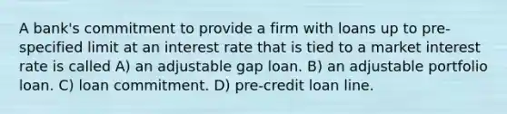 A bank's commitment to provide a firm with loans up to pre-specified limit at an interest rate that is tied to a market interest rate is called A) an adjustable gap loan. B) an adjustable portfolio loan. C) loan commitment. D) pre-credit loan line.