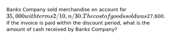 Banks Company sold merchandise on account for 35,000 with terms 2/10, n/30. The cost of goods sold was27,600. If the invoice is paid within the discount period, what is the amount of cash received by Banks Company?