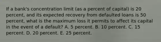 If a bank's concentration limit (as a percent of capital) is 20 percent, and its expected recovery from defaulted loans is 50 percent, what is the maximum loss it permits to affect its capital in the event of a default? A. 5 percent. B. 10 percent. C. 15 percent. D. 20 percent. E. 25 percent.