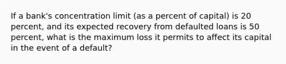 If a bank's concentration limit (as a percent of capital) is 20 percent, and its expected recovery from defaulted loans is 50 percent, what is the maximum loss it permits to affect its capital in the event of a default?