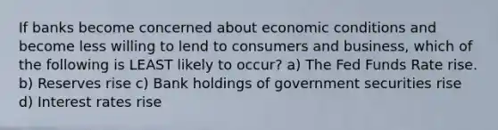 If banks become concerned about economic conditions and become less willing to lend to consumers and business, which of the following is LEAST likely to occur? a) The Fed Funds Rate rise. b) Reserves rise c) Bank holdings of government securities rise d) Interest rates rise