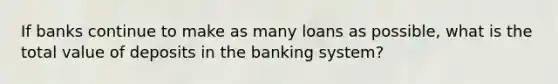 If banks continue to make as many loans as possible, what is the total value of deposits in the banking system?