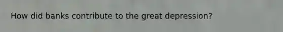 How did banks contribute to the great depression?