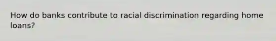 How do banks contribute to racial discrimination regarding home loans?