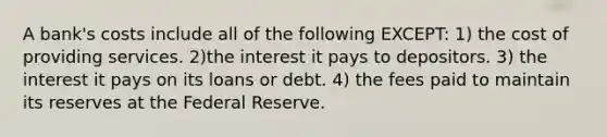 A bank's costs include all of the following EXCEPT: 1) the cost of providing services. 2)the interest it pays to depositors. 3) the interest it pays on its loans or debt. 4) the fees paid to maintain its reserves at the Federal Reserve.