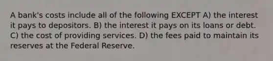 A bank's costs include all of the following EXCEPT A) the interest it pays to depositors. B) the interest it pays on its loans or debt. C) the cost of providing services. D) the fees paid to maintain its reserves at the Federal Reserve.