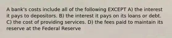 A bank's costs include all of the following EXCEPT A) the interest it pays to depositors. B) the interest it pays on its loans or debt. C) the cost of providing services. D) the fees paid to maintain its reserve at the Federal Reserve