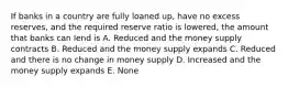 If banks in a country are fully loaned up, have no excess reserves, and the required reserve ratio is lowered, the amount that banks can lend is A. Reduced and the money supply contracts B. Reduced and the money supply expands C. Reduced and there is no change in money supply D. Increased and the money supply expands E. None