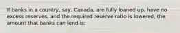 If banks in a country, say, Canada, are fully loaned up, have no excess reserves, and the required reserve ratio is lowered, the amount that banks can lend is: