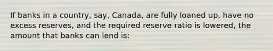 If banks in a country, say, Canada, are fully loaned up, have no excess reserves, and the required reserve ratio is lowered, the amount that banks can lend is: