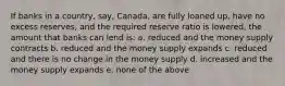 If banks in a country, say, Canada, are fully loaned up, have no excess reserves, and the required reserve ratio is lowered, the amount that banks can lend is: a. reduced and the money supply contracts b. reduced and the money supply expands c. reduced and there is no change in the money supply d. increased and the money supply expands e. none of the above