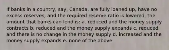 If banks in a country, say, Canada, are fully loaned up, have no excess reserves, and the required reserve ratio is lowered, the amount that banks can lend is: a. reduced and the money supply contracts b. reduced and the money supply expands c. reduced and there is no change in the money supply d. increased and the money supply expands e. none of the above