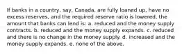 If banks in a country, say, Canada, are fully loaned up, have no excess reserves, and the required reserve ratio is lowered, the amount that banks can lend is: a. reduced and the money supply contracts. b. reduced and the money supply expands. c. reduced and there is no change in the money supply. d. increased and the money supply expands. e. none of the above.