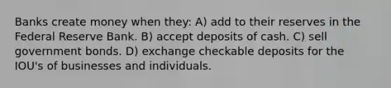 Banks create money when they: A) add to their reserves in the Federal Reserve Bank. B) accept deposits of cash. C) sell government bonds. D) exchange checkable deposits for the IOU's of businesses and individuals.