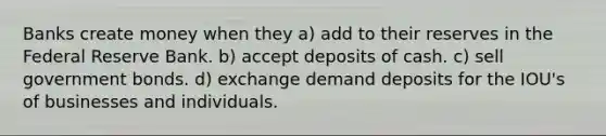 Banks create money when they a) add to their reserves in the Federal Reserve Bank. b) accept deposits of cash. c) sell government bonds. d) exchange demand deposits for the IOU's of businesses and individuals.