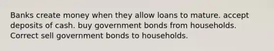 Banks create money when they allow loans to mature. accept deposits of cash. buy government bonds from households. Correct sell government bonds to households.