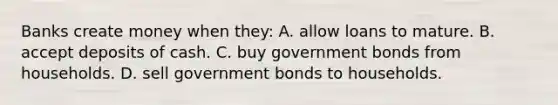 Banks create money when they: A. allow loans to mature. B. accept deposits of cash. C. buy government bonds from households. D. sell government bonds to households.