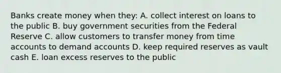 Banks create money when they: A. collect interest on loans to the public B. buy government securities from the Federal Reserve C. allow customers to transfer money from time accounts to demand accounts D. keep required reserves as vault cash E. loan excess reserves to the public