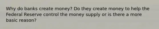 Why do banks create money? Do they create money to help the Federal Reserve control the money supply or is there a more basic reason?