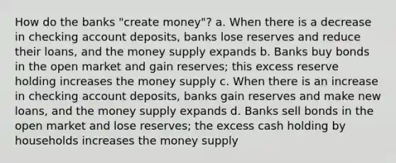 How do the banks "create money"? a. When there is a decrease in checking account deposits, banks lose reserves and reduce their loans, and the money supply expands b. Banks buy bonds in the open market and gain reserves; this excess reserve holding increases the money supply c. When there is an increase in checking account deposits, banks gain reserves and make new loans, and the money supply expands d. Banks sell bonds in the open market and lose reserves; the excess cash holding by households increases the money supply