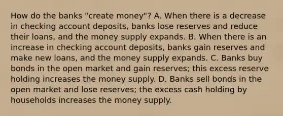 How do the banks​ "create money"? A. When there is a decrease in checking account​ deposits, banks lose reserves and reduce their​ loans, and the money supply expands. B. When there is an increase in checking account​ deposits, banks gain reserves and make new​ loans, and the money supply expands. C. Banks buy bonds in the open market and gain​ reserves; this excess reserve holding increases the money supply. D. Banks sell bonds in the open market and lose​ reserves; the excess cash holding by households increases the money supply.