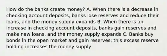 How do the banks create money? A. When there is a decrease in checking account deposits, banks lose reserves and reduce their loans, and the money supply expands B. When there is an increase in checking account deposits, banks gain reserves and make new loans, and the money supply expands C. Banks buy bonds in the open market and gain reserves; this excess reserve holding increases the money supply