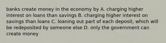 banks create money in the economy by A. charging higher interest on loans than savings B. charging higher interest on savings than loans C. loaning out part of each deposit, which will be redeposited by someone else D. only the government can create money