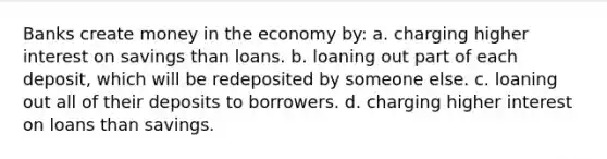 Banks create money in the economy by: a. charging higher interest on savings than loans. b. loaning out part of each deposit, which will be redeposited by someone else. c. loaning out all of their deposits to borrowers. d. charging higher interest on loans than savings.