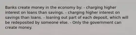 Banks create money in the economy by: - charging higher interest on loans than savings. - charging higher interest on savings than loans. - loaning out part of each deposit, which will be redeposited by someone else. - Only the government can create money.