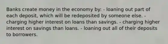 Banks create money in the economy by: - loaning out part of each deposit, which will be redeposited by someone else. - charging higher interest on loans than savings. - charging higher interest on savings than loans. - loaning out all of their deposits to borrowers.