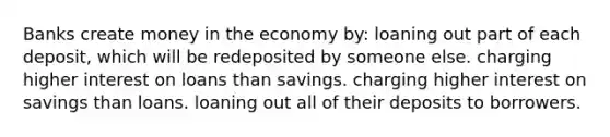 Banks create money in the economy by: loaning out part of each deposit, which will be redeposited by someone else. charging higher interest on loans than savings. charging higher interest on savings than loans. loaning out all of their deposits to borrowers.