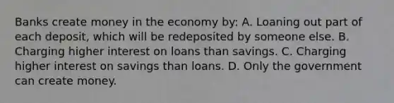 Banks create money in the economy by: A. Loaning out part of each deposit, which will be redeposited by someone else. B. Charging higher interest on loans than savings. C. Charging higher interest on savings than loans. D. Only the government can create money.