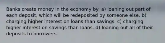 Banks create money in the economy by: a) loaning out part of each deposit, which will be redeposited by someone else. b) charging higher interest on loans than savings. c) charging higher interest on savings than loans. d) loaning out all of their deposits to borrowers.