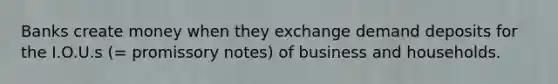 Banks create money when they exchange demand deposits for the I.O.U.s (= promissory notes) of business and households.