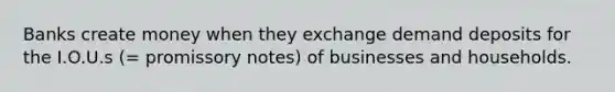 Banks create money when they exchange demand deposits for the I.O.U.s (= promissory notes) of businesses and households.