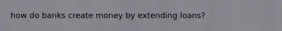 how do banks create money by extending loans?