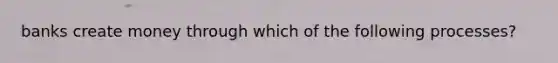 banks create money through which of the following processes?